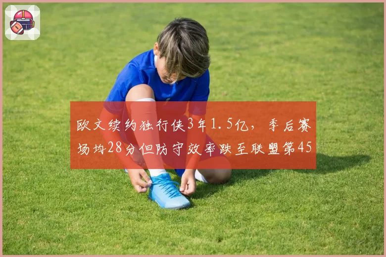 欧文续约独行侠3年1.5亿，季后赛场均28分但防守效率跌至联盟第45