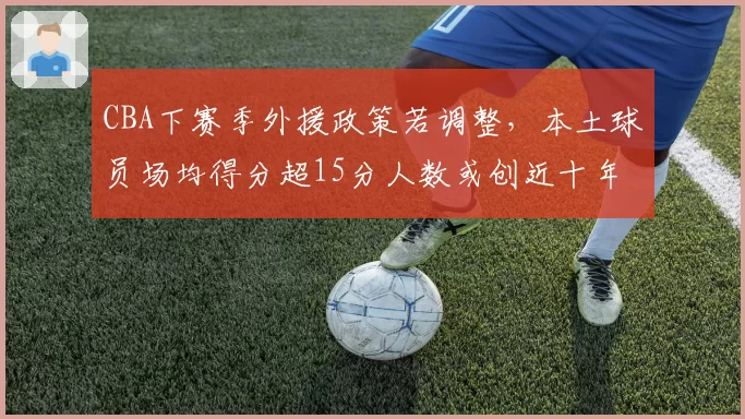 CBA下赛季外援政策若调整,本土球员场均得分超15分人数或创近十年新高