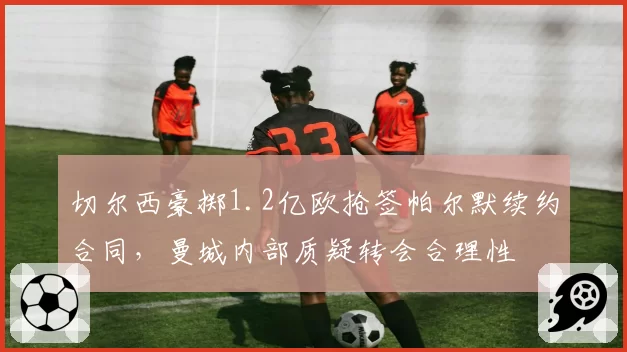 切尔西豪掷1.2亿欧抢签帕尔默续约合同,曼城内部质疑转会合理性