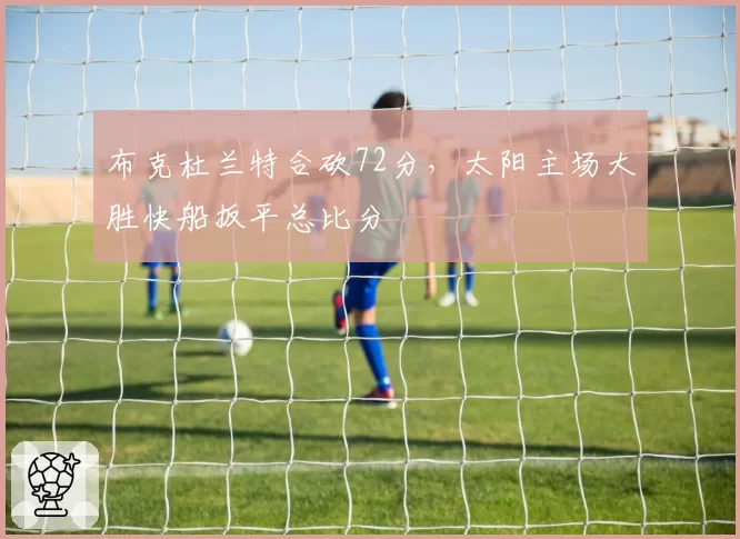 布克杜兰特合砍72分，太阳主场大胜快船扳平总比分