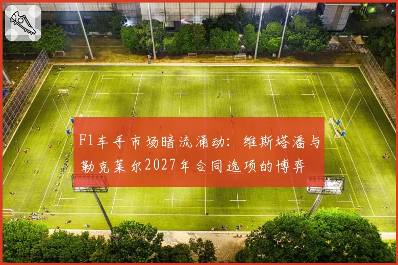 F1车手市场暗流涌动：维斯塔潘与勒克莱尔2027年合同选项的博弈