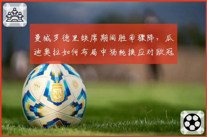 曼城罗德里缺席期间胜率骤降，瓜迪奥拉如何布局中场轮换应对欧冠？