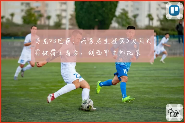 马竞vs巴萨：西蒙尼生涯第5次因判罚被罚上看台，创西甲主帅纪录