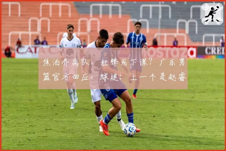 焦泊乔离队，杜锋或下课？广东男篮官方回应，球迷：上一个是赵睿