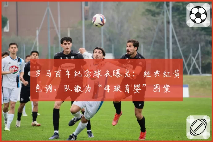 罗马百年纪念球衣曝光：经典红黄色调，队徽为“母狼育婴”图案