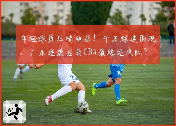 年轻球员压哨绝杀!千万球迷围观,广东逆袭后是CBA最稳逆风队?