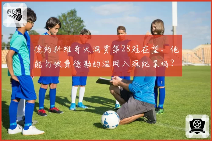 德约科维奇大满贯第28冠在望，他能打破费德勒的温网八冠纪录吗？