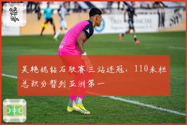 吴艳妮钻石联赛三站连冠，110米栏总积分暂列亚洲第一