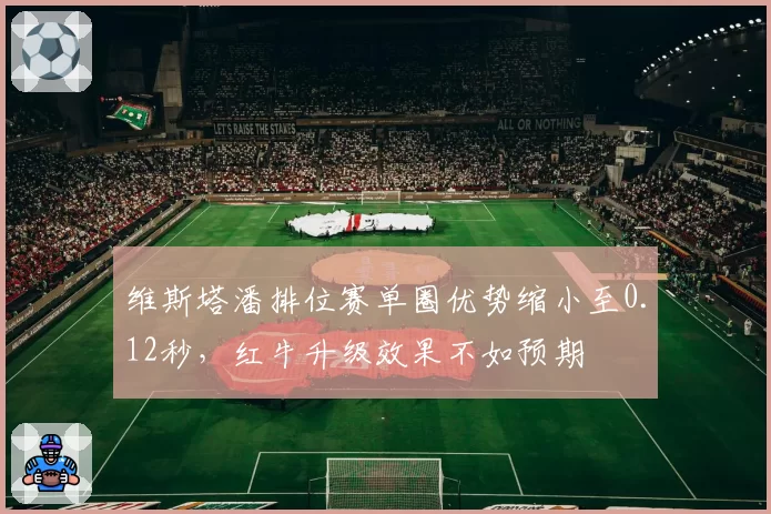 维斯塔潘排位赛单圈优势缩小至0.12秒，红牛升级效果不如预期
