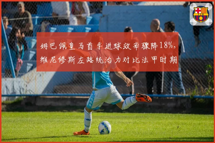 姆巴佩皇马首季进球效率骤降18%，维尼修斯左路统治力对比法甲时期何去何从？