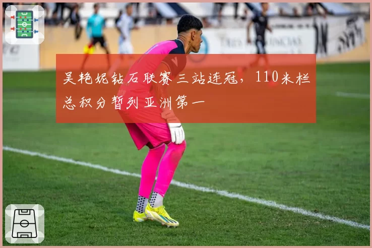 吴艳妮钻石联赛三站连冠，110米栏总积分暂列亚洲第一