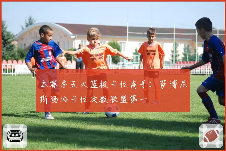 本赛季五大篮板卡位高手:萨博尼斯场均卡位次数联盟第一