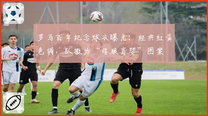 罗马百年纪念球衣曝光:经典红黄色调,队徽为“母狼育婴”图案