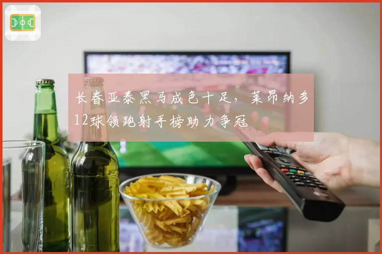 长春亚泰黑马成色十足,莱昂纳多12球领跑射手榜助力争冠