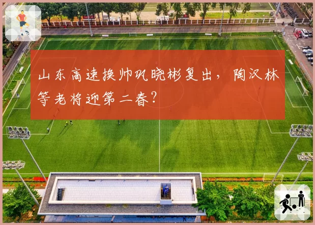 山东高速换帅巩晓彬复出，陶汉林等老将迎第二春？