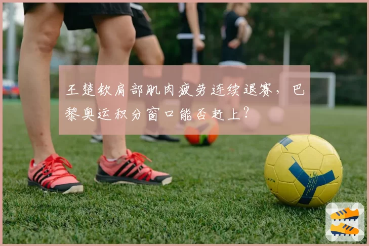 王楚钦肩部肌肉疲劳连续退赛,巴黎奥运积分窗口能否赶上?