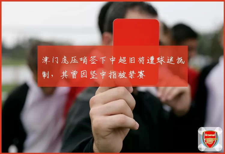 津门虎压哨签下中超旧将遭球迷抵制，其曾因竖中指被禁赛