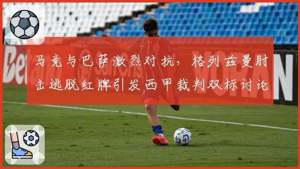 马竞与巴萨激烈对抗，格列兹曼肘击逃脱红牌引发西甲裁判双标讨论？