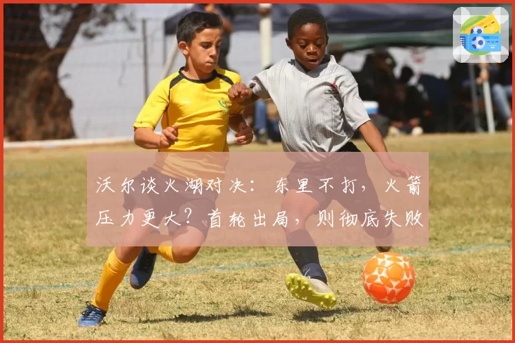 沃尔谈火湖对决：东里不打，火箭压力更大？首轮出局，则彻底失败